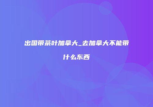 出国带茶叶加拿大_去加拿大不能带什么东西