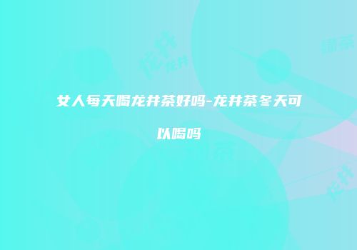 女人每天喝龙井茶好吗-龙井茶冬天可以喝吗