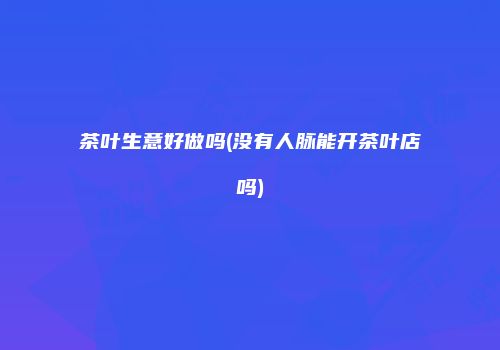 茶叶生意好做吗(没有人脉能开茶叶店吗)