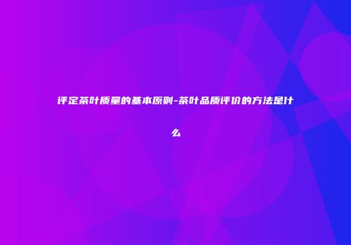 评定茶叶质量的基本原则-茶叶品质评价的方法是什么