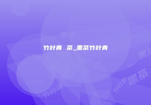 竹叶青 茶_黑茶竹叶青