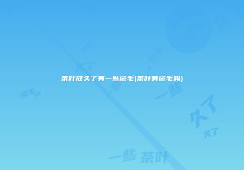 茶叶放久了有一些绒毛(茶叶有绒毛吗)