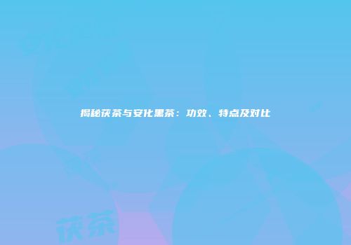 揭秘茯茶与安化黑茶：功效、特点及对比