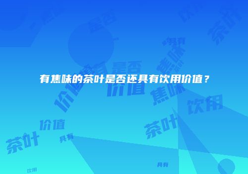 有焦味的茶叶是否还具有饮用价值？