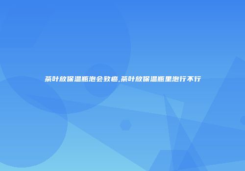 茶叶放保温瓶泡会致癌,茶叶放保温瓶里泡行不行