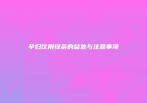 孕妇饮用绿茶的益处与注意事项