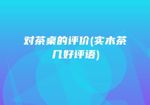 对茶桌的评价(实木茶几好评语)