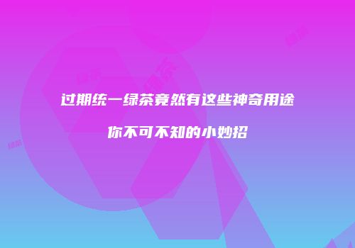过期统一绿茶竟然有这些神奇用途你不可不知的小妙招