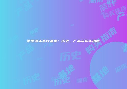 湖南湘丰茶叶基地：历史、产品与购买指南