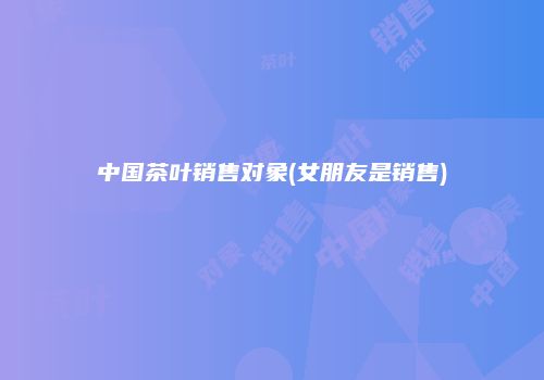 中国茶叶销售对象(女朋友是销售)