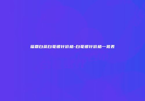 福鼎白茶白毫银针价格-白毫银针价格一览表