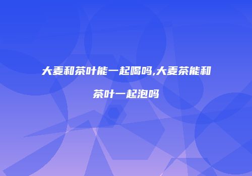 大麦和茶叶能一起喝吗,大麦茶能和茶叶一起泡吗
