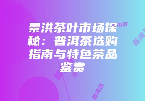 景洪茶叶市场探秘：普洱茶选购指南与特色茶品鉴赏