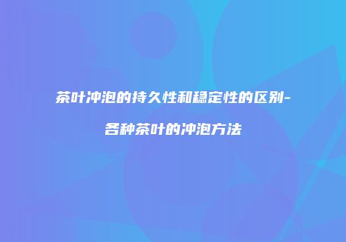 茶叶冲泡的持久性和稳定性的区别-各种茶叶的冲泡方法