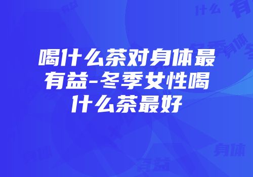 喝什么茶对身体最有益-冬季女性喝什么茶最好