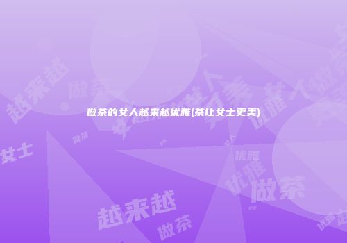 做茶的女人越来越优雅(茶让女士更美)