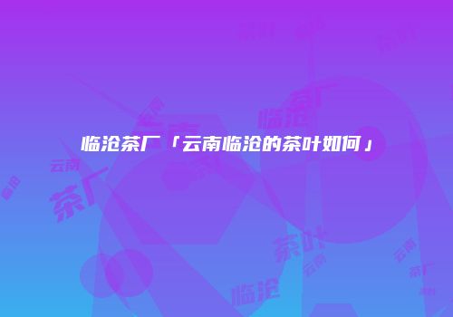 临沧茶厂「云南临沧的茶叶如何」