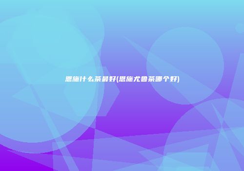 恩施什么茶最好(恩施尤鲁茶哪个好)