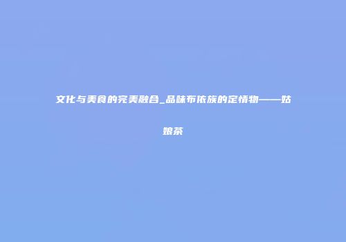 文化与美食的完美融合_品味布依族的定情物——姑娘茶
