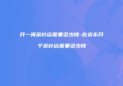 开一间茶叶店需要多少钱-在京东开个茶叶店需要多少钱