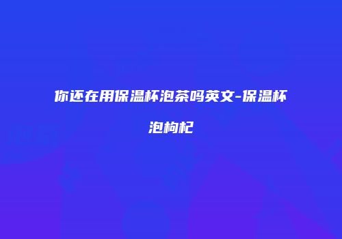 你还在用保温杯泡茶吗英文-保温杯泡枸杞