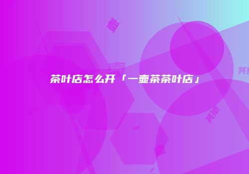 茶叶店怎么开「一壶茶茶叶店」