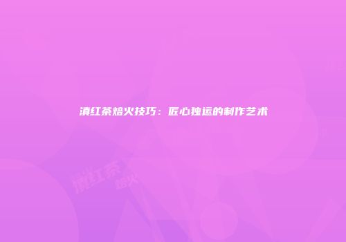 滇红茶焙火技巧：匠心独运的制作艺术