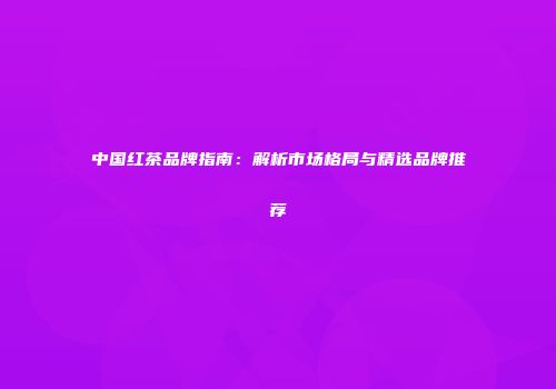 中国红茶品牌指南：解析市场格局与精选品牌推荐