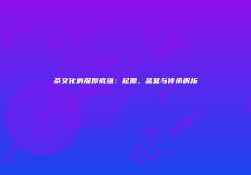 茶文化的深厚底蕴：起源、品鉴与传承解析