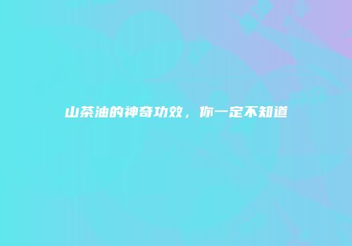 山茶油的神奇功效，你一定不知道