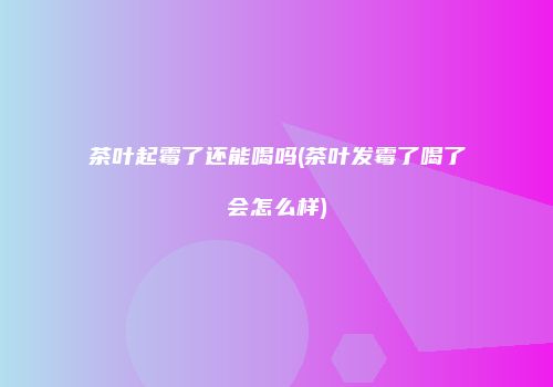 茶叶起霉了还能喝吗(茶叶发霉了喝了会怎么样)
