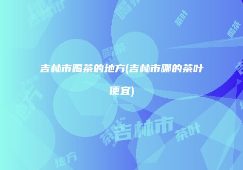 吉林市喝茶的地方(吉林市哪的茶叶便宜)