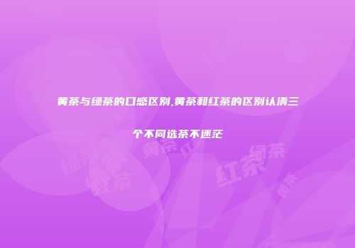 黄茶与绿茶的口感区别,黄茶和红茶的区别认清三个不同选茶不迷茫