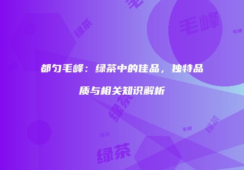 都匀毛峰：绿茶中的佳品，独特品质与相关知识解析