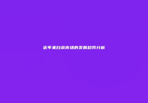 近年来白茶市场的发展趋势分析