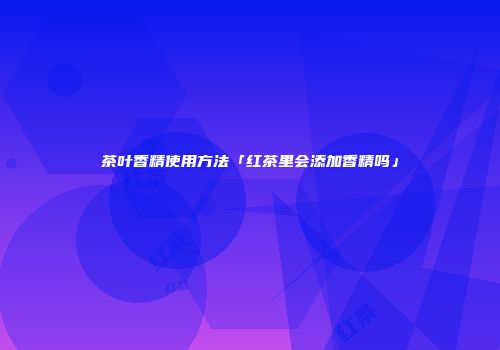 茶叶香精使用方法「红茶里会添加香精吗」
