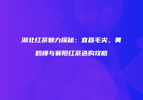湖北红茶魅力探秘：宜昌毛尖、黄鹤楼与襄阳红茶选购攻略