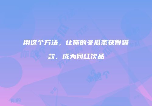 用这个方法，让你的冬瓜茶获得爆款，成为网红饮品