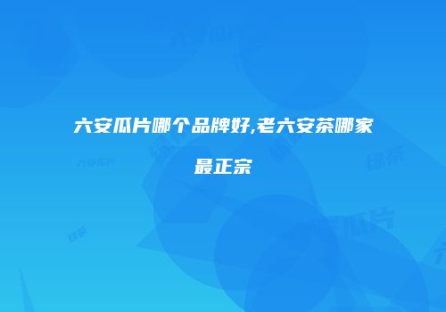 六安瓜片哪个品牌好,老六安茶哪家最正宗