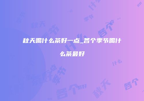 秋天喝什么茶好一点_各个季节喝什么茶最好