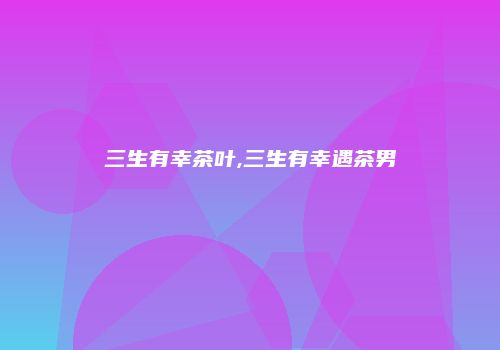 三生有幸茶叶,三生有幸遇茶男