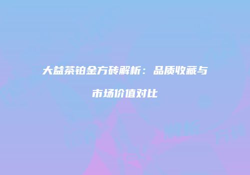 大益茶铂金方砖解析：品质收藏与市场价值对比