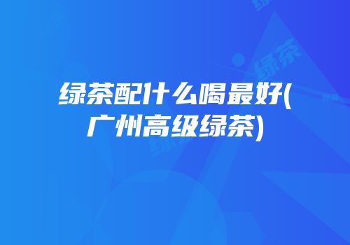 绿茶配什么喝最好(广州高级绿茶)