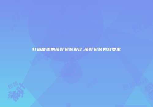 打造精美的茶叶包装设计,茶叶包装内容要求