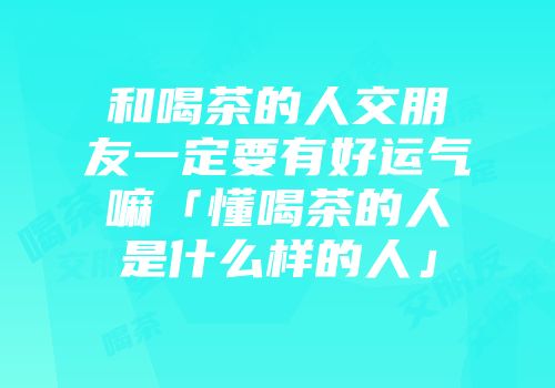 和喝茶的人交朋友一定要有好运气嘛「懂喝茶的人是什么样的人」