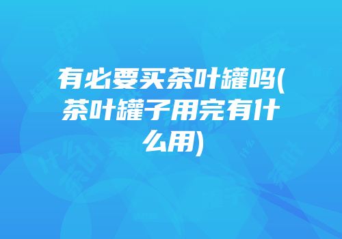 有必要买茶叶罐吗(茶叶罐子用完有什么用)