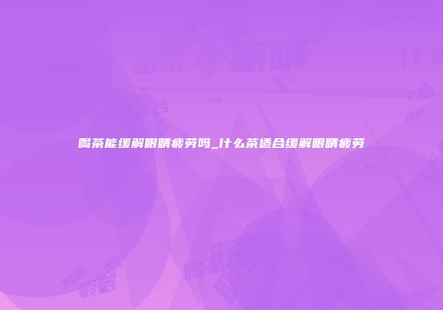 喝茶能缓解眼睛疲劳吗_什么茶适合缓解眼睛疲劳