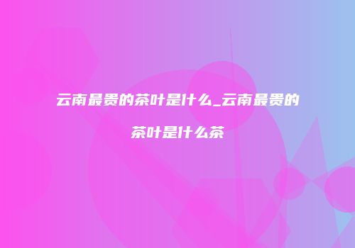云南最贵的茶叶是什么_云南最贵的茶叶是什么茶