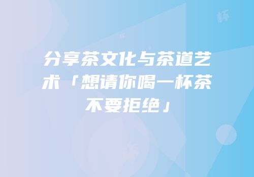 分享茶文化与茶道艺术「想请你喝一杯茶不要拒绝」