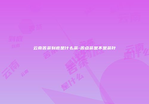 云南苦茶到底是什么茶-苦点茶是不是茶叶